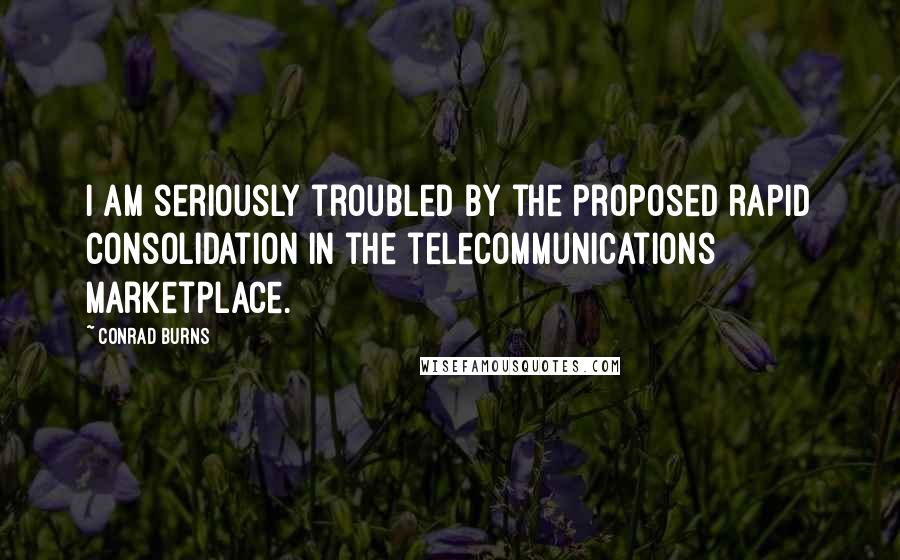 Conrad Burns Quotes: I am seriously troubled by the proposed rapid consolidation in the telecommunications marketplace.