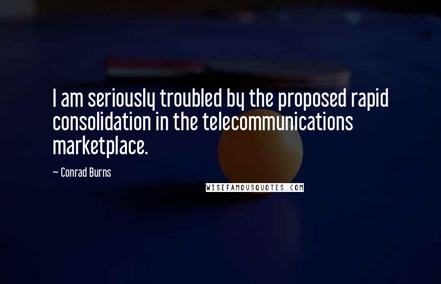 Conrad Burns Quotes: I am seriously troubled by the proposed rapid consolidation in the telecommunications marketplace.