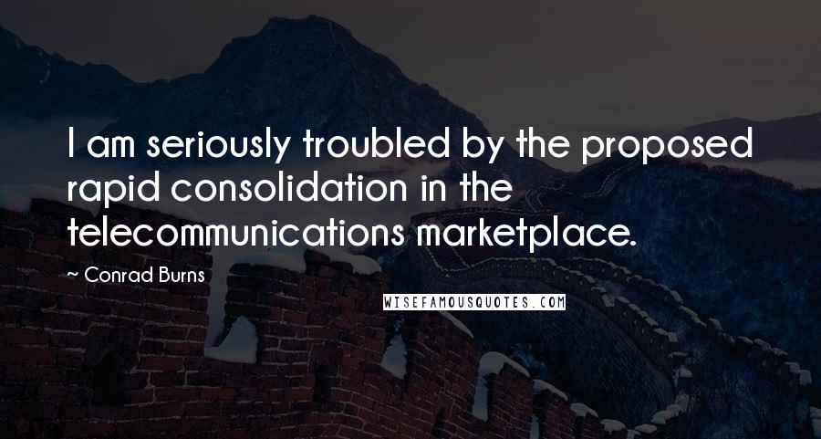 Conrad Burns Quotes: I am seriously troubled by the proposed rapid consolidation in the telecommunications marketplace.