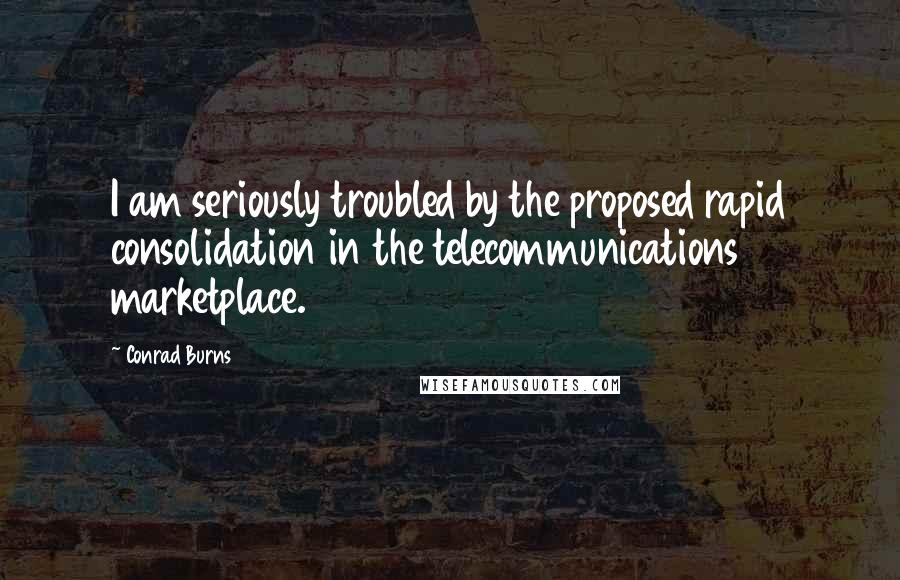 Conrad Burns Quotes: I am seriously troubled by the proposed rapid consolidation in the telecommunications marketplace.