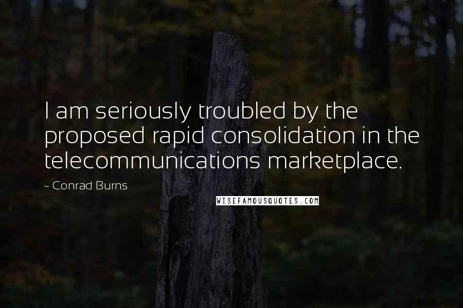 Conrad Burns Quotes: I am seriously troubled by the proposed rapid consolidation in the telecommunications marketplace.