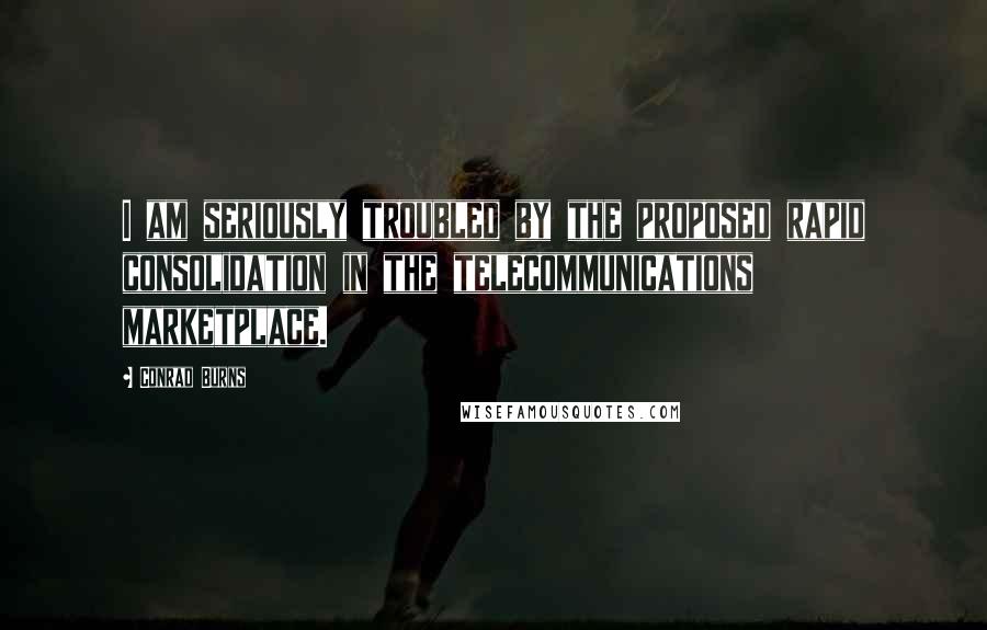Conrad Burns Quotes: I am seriously troubled by the proposed rapid consolidation in the telecommunications marketplace.