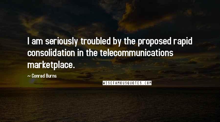 Conrad Burns Quotes: I am seriously troubled by the proposed rapid consolidation in the telecommunications marketplace.
