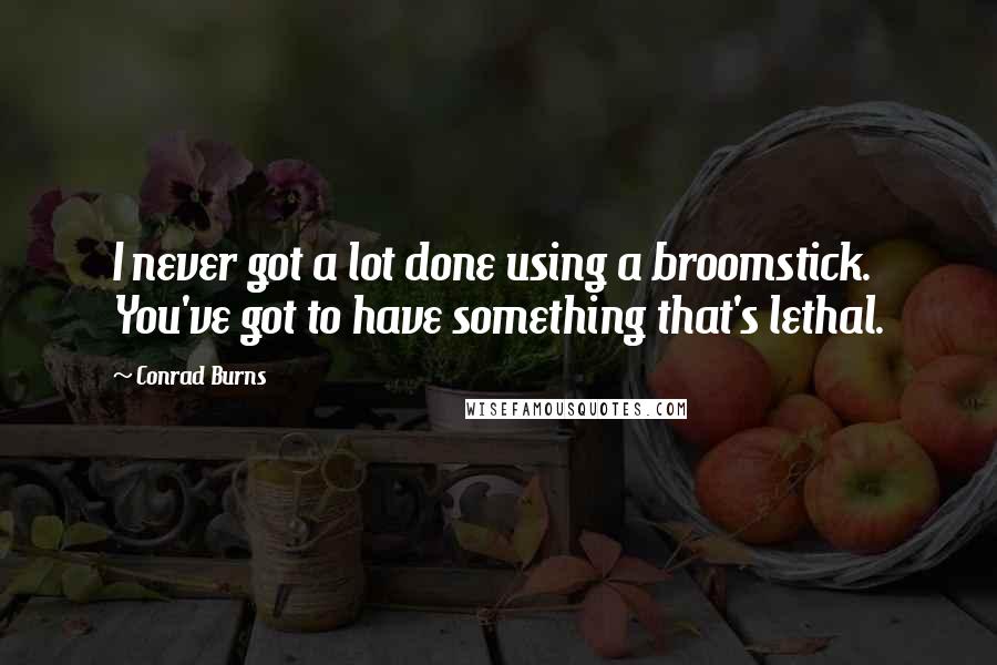 Conrad Burns Quotes: I never got a lot done using a broomstick. You've got to have something that's lethal.