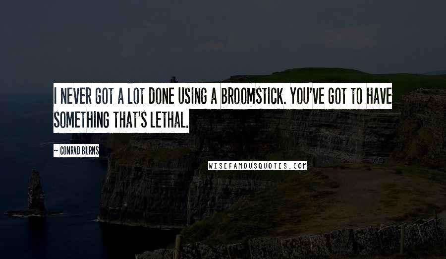 Conrad Burns Quotes: I never got a lot done using a broomstick. You've got to have something that's lethal.