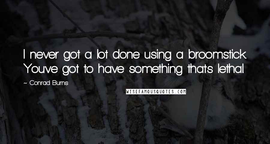 Conrad Burns Quotes: I never got a lot done using a broomstick. You've got to have something that's lethal.