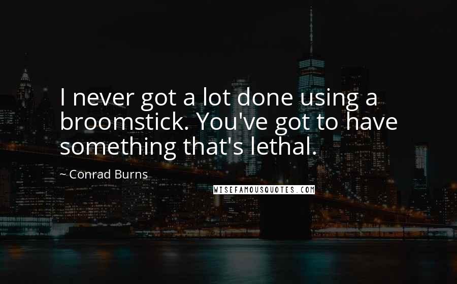 Conrad Burns Quotes: I never got a lot done using a broomstick. You've got to have something that's lethal.