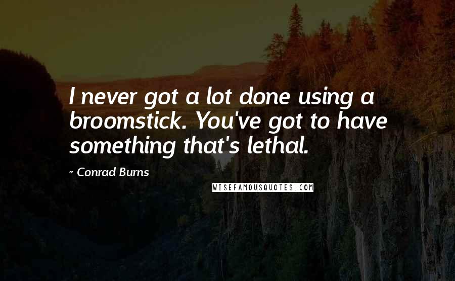 Conrad Burns Quotes: I never got a lot done using a broomstick. You've got to have something that's lethal.