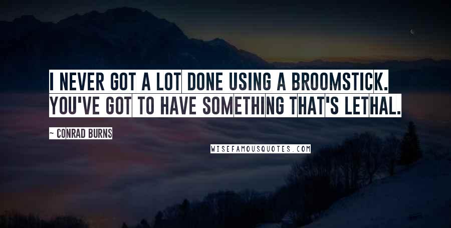 Conrad Burns Quotes: I never got a lot done using a broomstick. You've got to have something that's lethal.