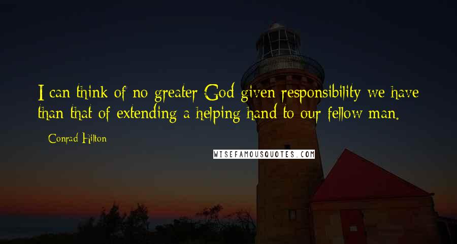 Conrad Hilton Quotes: I can think of no greater God-given responsibility we have than that of extending a helping hand to our fellow man.