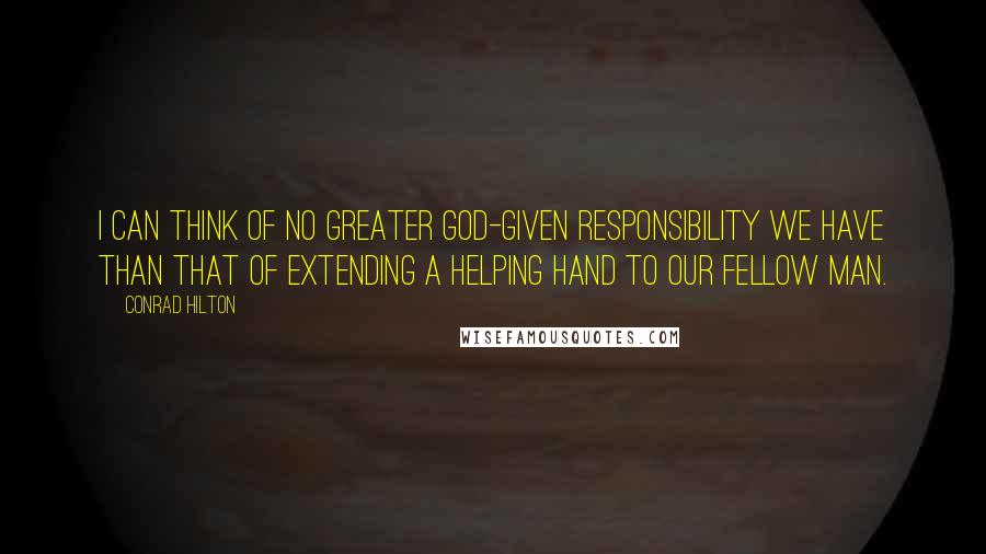 Conrad Hilton Quotes: I can think of no greater God-given responsibility we have than that of extending a helping hand to our fellow man.