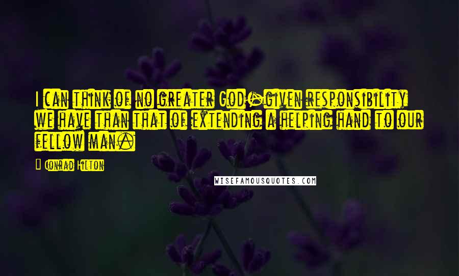 Conrad Hilton Quotes: I can think of no greater God-given responsibility we have than that of extending a helping hand to our fellow man.