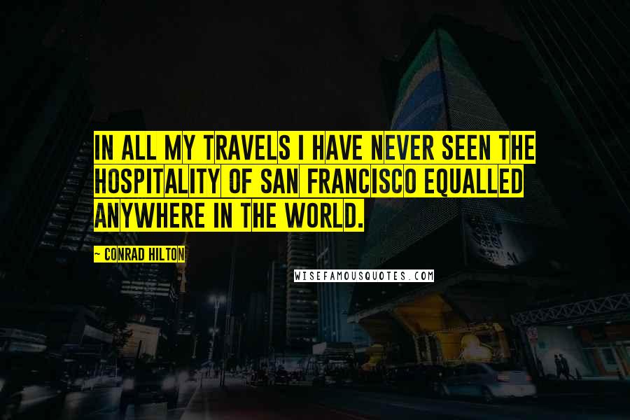 Conrad Hilton Quotes: In all my travels I have never seen the hospitality of San Francisco equalled anywhere in the world.