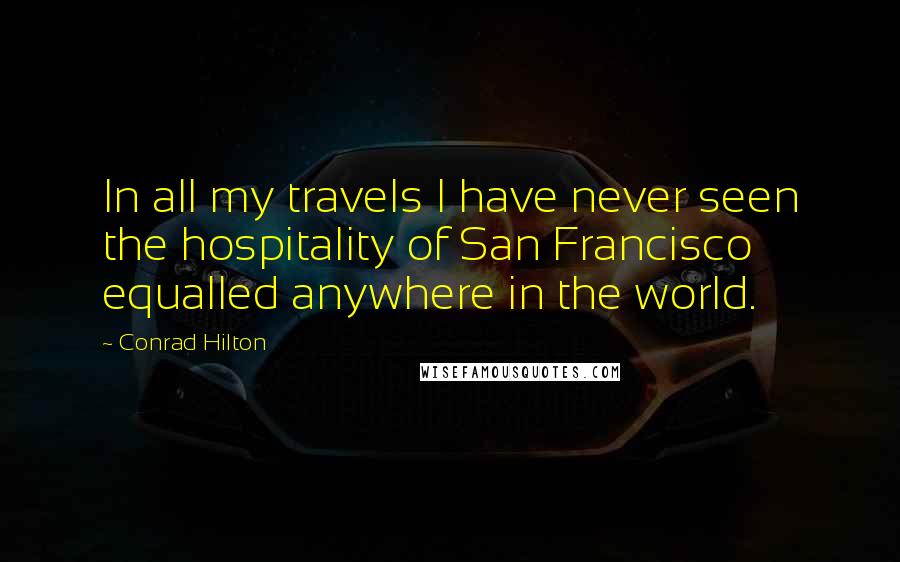 Conrad Hilton Quotes: In all my travels I have never seen the hospitality of San Francisco equalled anywhere in the world.