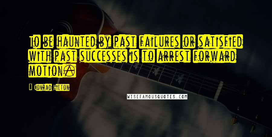 Conrad Hilton Quotes: To be haunted by past failures or satisfied with past successes is to arrest forward motion.