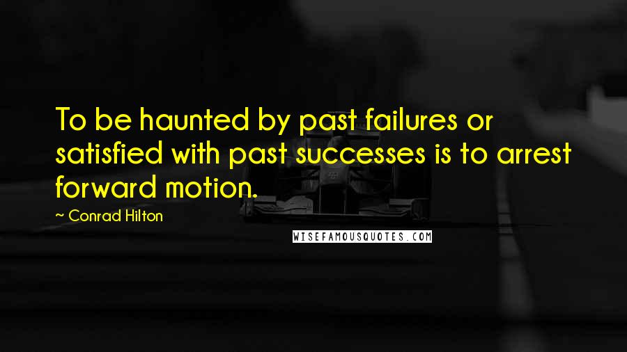 Conrad Hilton Quotes: To be haunted by past failures or satisfied with past successes is to arrest forward motion.