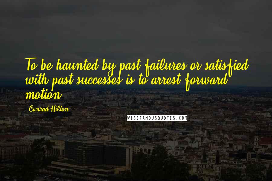 Conrad Hilton Quotes: To be haunted by past failures or satisfied with past successes is to arrest forward motion.