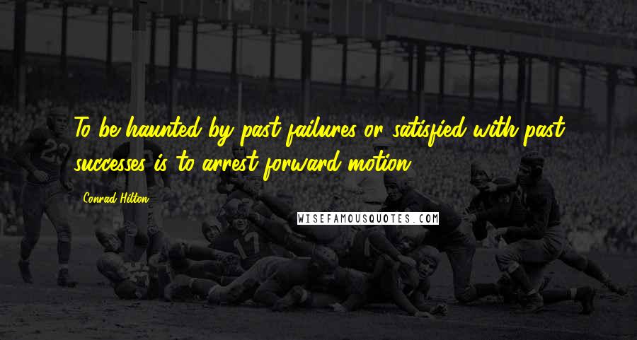 Conrad Hilton Quotes: To be haunted by past failures or satisfied with past successes is to arrest forward motion.