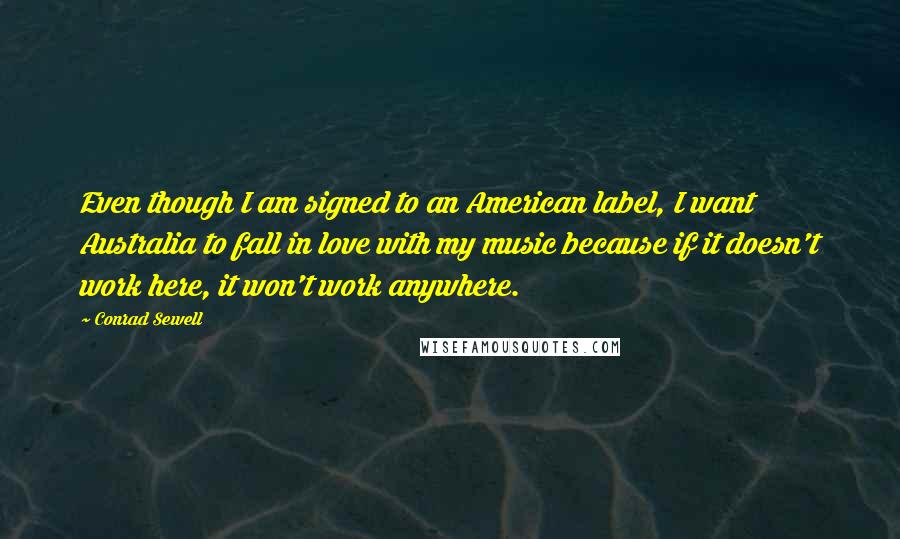 Conrad Sewell Quotes: Even though I am signed to an American label, I want Australia to fall in love with my music because if it doesn't work here, it won't work anywhere.