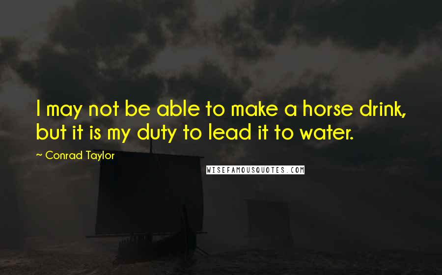 Conrad Taylor Quotes: I may not be able to make a horse drink, but it is my duty to lead it to water.