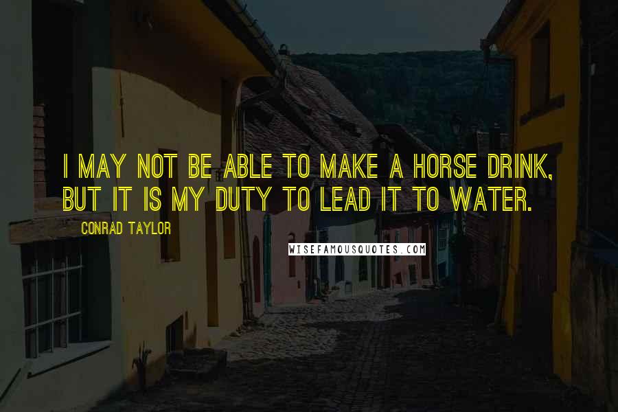 Conrad Taylor Quotes: I may not be able to make a horse drink, but it is my duty to lead it to water.