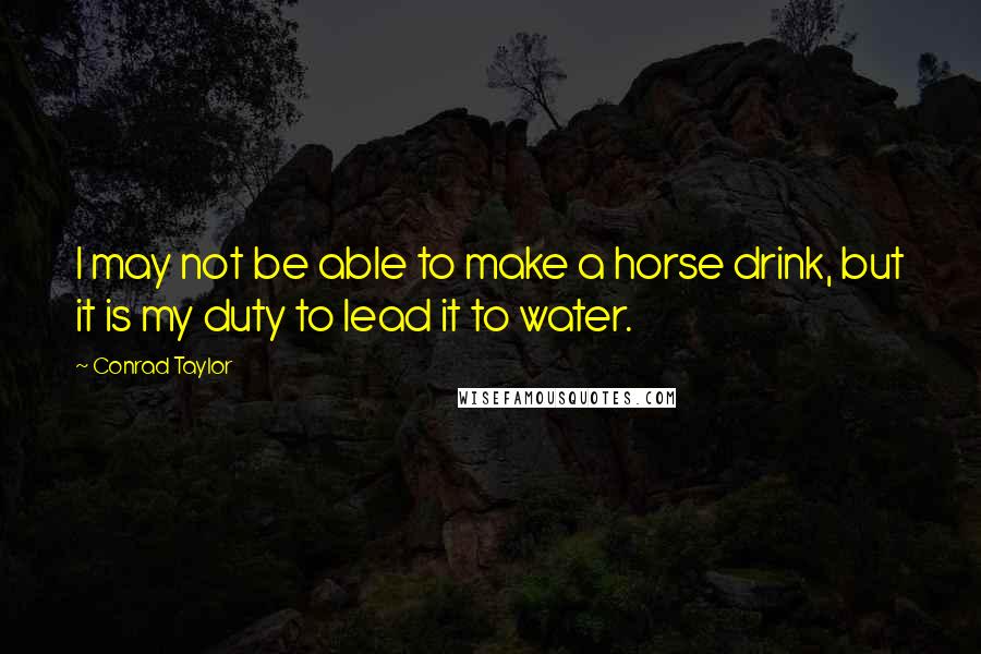 Conrad Taylor Quotes: I may not be able to make a horse drink, but it is my duty to lead it to water.