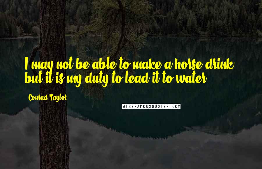 Conrad Taylor Quotes: I may not be able to make a horse drink, but it is my duty to lead it to water.