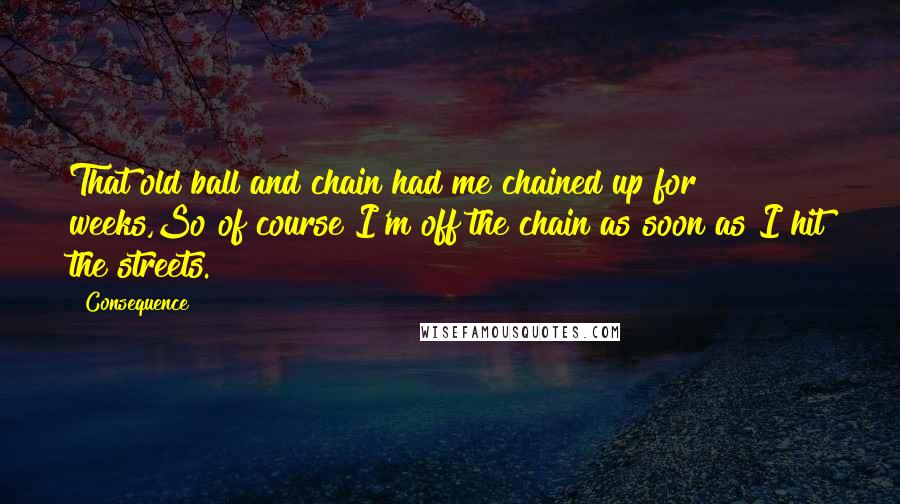 Consequence Quotes: That old ball and chain had me chained up for weeks,So of course I'm off the chain as soon as I hit the streets.