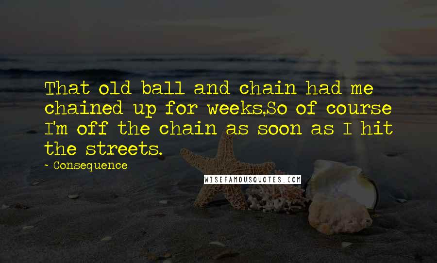 Consequence Quotes: That old ball and chain had me chained up for weeks,So of course I'm off the chain as soon as I hit the streets.