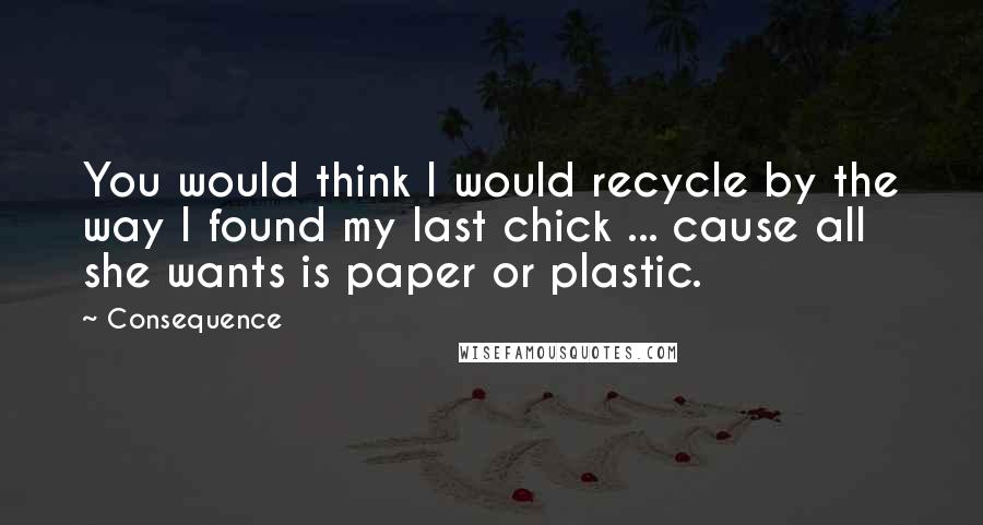 Consequence Quotes: You would think I would recycle by the way I found my last chick ... cause all she wants is paper or plastic.