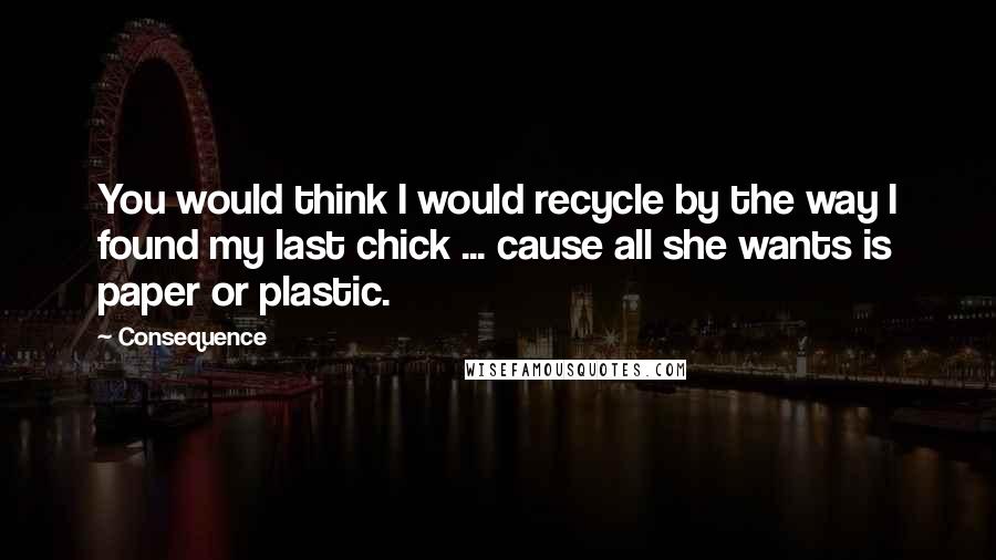 Consequence Quotes: You would think I would recycle by the way I found my last chick ... cause all she wants is paper or plastic.