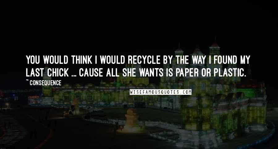 Consequence Quotes: You would think I would recycle by the way I found my last chick ... cause all she wants is paper or plastic.