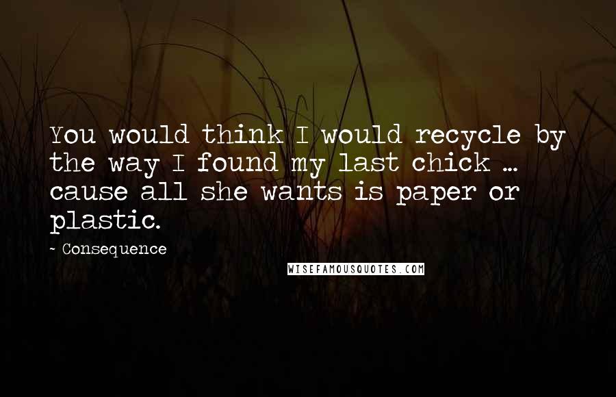 Consequence Quotes: You would think I would recycle by the way I found my last chick ... cause all she wants is paper or plastic.