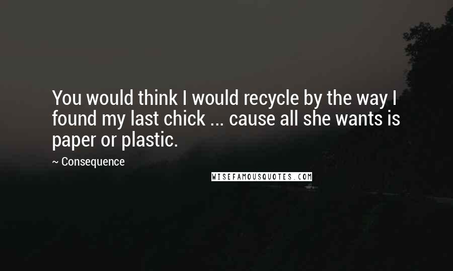 Consequence Quotes: You would think I would recycle by the way I found my last chick ... cause all she wants is paper or plastic.