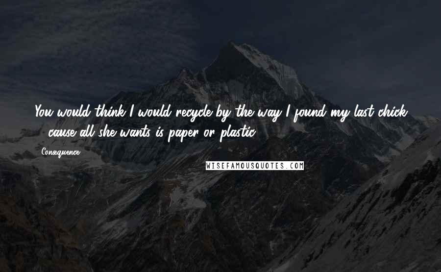 Consequence Quotes: You would think I would recycle by the way I found my last chick ... cause all she wants is paper or plastic.