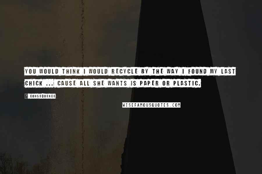 Consequence Quotes: You would think I would recycle by the way I found my last chick ... cause all she wants is paper or plastic.