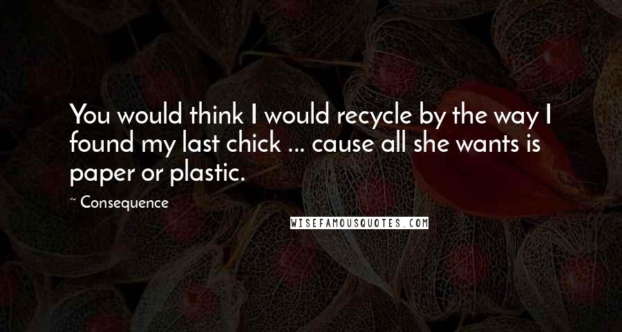 Consequence Quotes: You would think I would recycle by the way I found my last chick ... cause all she wants is paper or plastic.