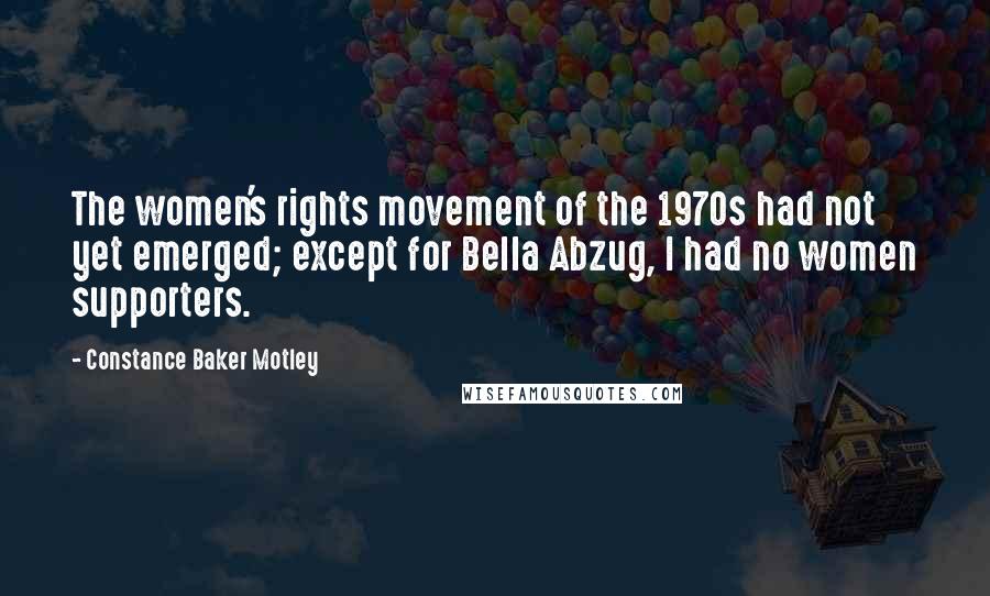 Constance Baker Motley Quotes: The women's rights movement of the 1970s had not yet emerged; except for Bella Abzug, I had no women supporters.