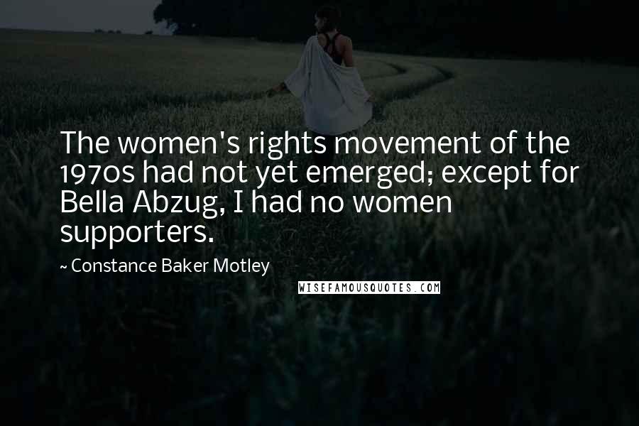 Constance Baker Motley Quotes: The women's rights movement of the 1970s had not yet emerged; except for Bella Abzug, I had no women supporters.