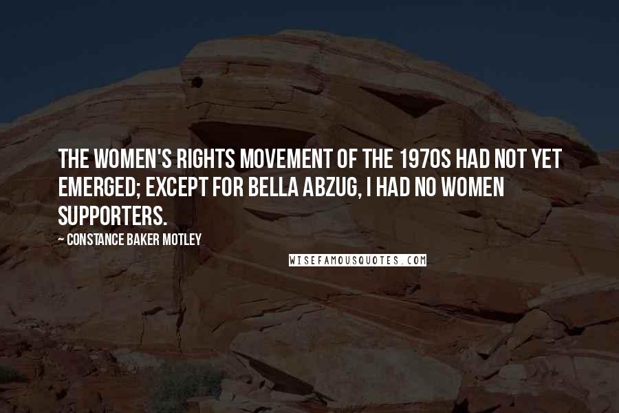 Constance Baker Motley Quotes: The women's rights movement of the 1970s had not yet emerged; except for Bella Abzug, I had no women supporters.