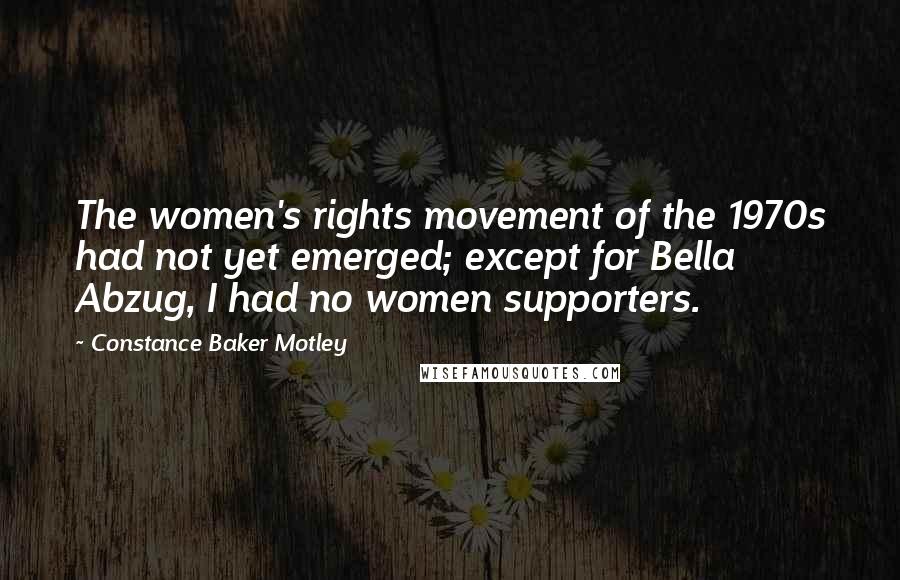 Constance Baker Motley Quotes: The women's rights movement of the 1970s had not yet emerged; except for Bella Abzug, I had no women supporters.