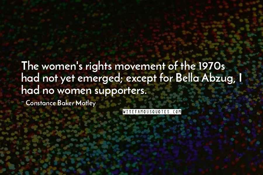 Constance Baker Motley Quotes: The women's rights movement of the 1970s had not yet emerged; except for Bella Abzug, I had no women supporters.