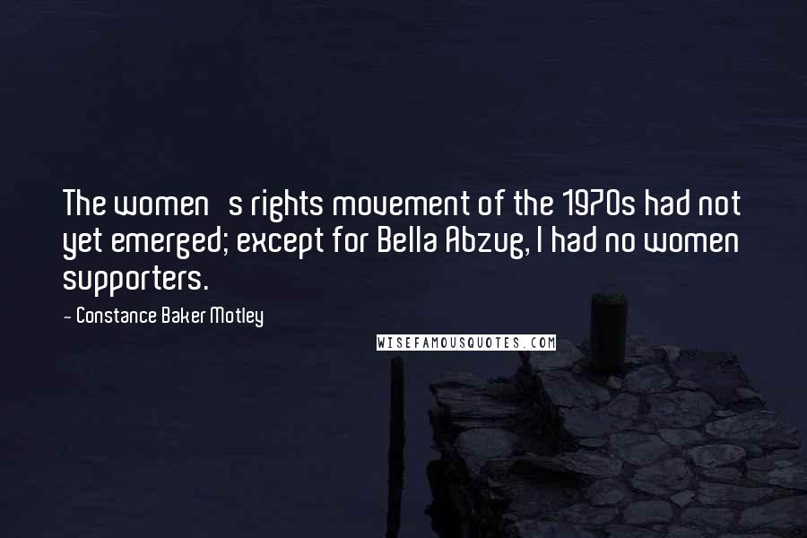 Constance Baker Motley Quotes: The women's rights movement of the 1970s had not yet emerged; except for Bella Abzug, I had no women supporters.