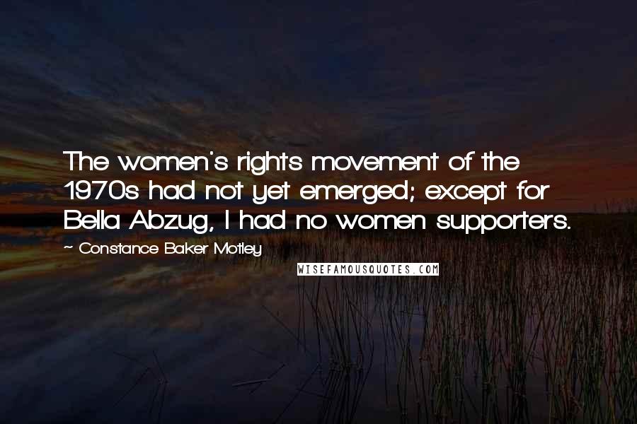 Constance Baker Motley Quotes: The women's rights movement of the 1970s had not yet emerged; except for Bella Abzug, I had no women supporters.