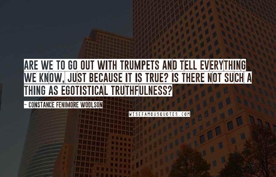 Constance Fenimore Woolson Quotes: Are we to go out with trumpets and tell everything we know, just because it is true? Is there not such a thing as egotistical truthfulness?