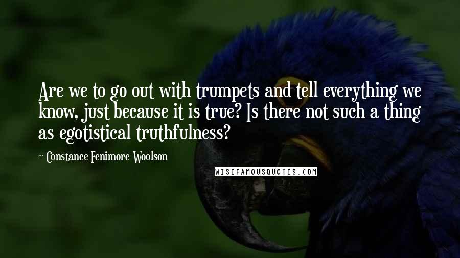 Constance Fenimore Woolson Quotes: Are we to go out with trumpets and tell everything we know, just because it is true? Is there not such a thing as egotistical truthfulness?