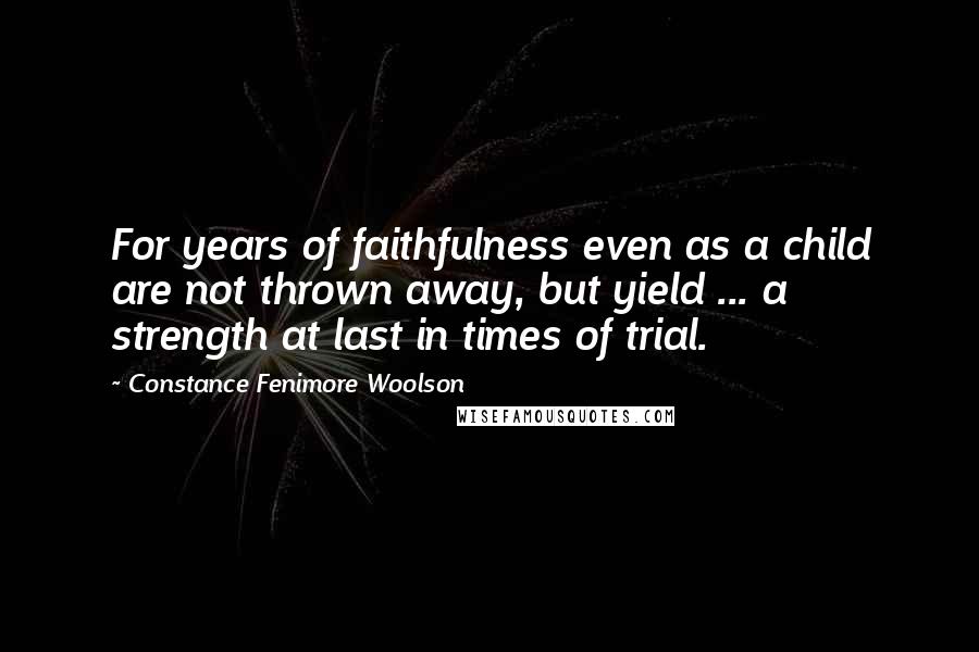 Constance Fenimore Woolson Quotes: For years of faithfulness even as a child are not thrown away, but yield ... a strength at last in times of trial.