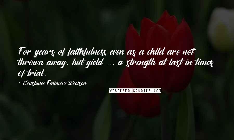 Constance Fenimore Woolson Quotes: For years of faithfulness even as a child are not thrown away, but yield ... a strength at last in times of trial.