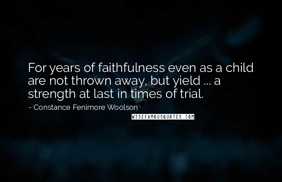 Constance Fenimore Woolson Quotes: For years of faithfulness even as a child are not thrown away, but yield ... a strength at last in times of trial.