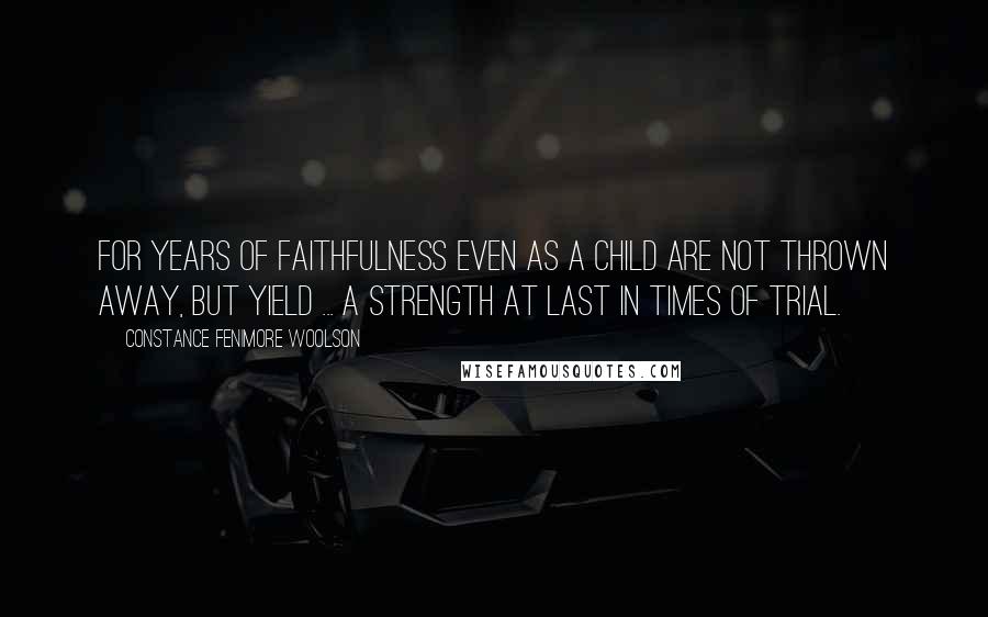 Constance Fenimore Woolson Quotes: For years of faithfulness even as a child are not thrown away, but yield ... a strength at last in times of trial.